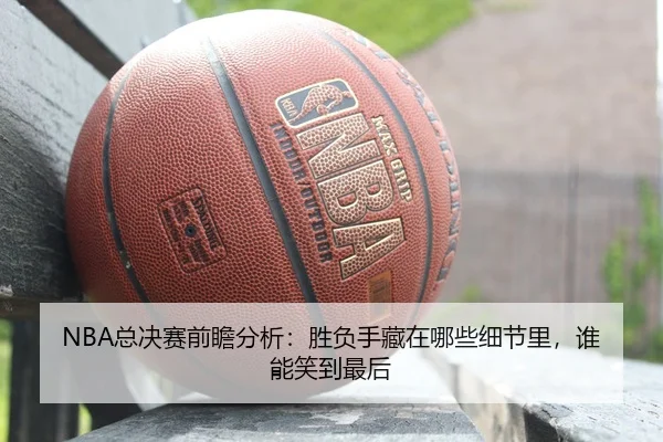 NBA总决赛前瞻分析：胜负手藏在哪些细节里，谁能笑到最后