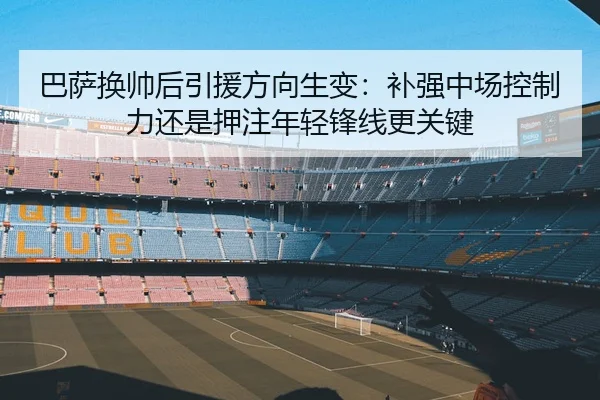 巴萨换帅后引援方向生变：补强中场控制力还是押注年轻锋线更关键