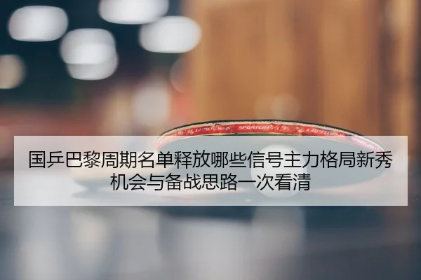 国乒巴黎周期名单释放哪些信号主力格局新秀机会与备战思路一次看清
