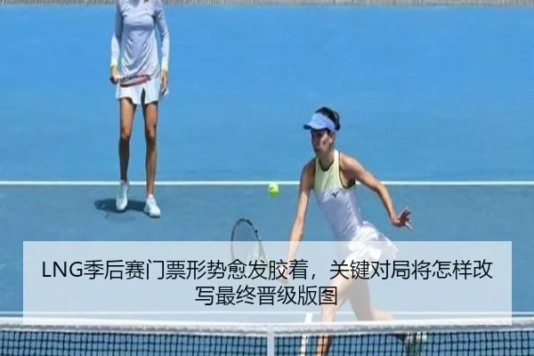 LNG季后赛门票形势愈发胶着，关键对局将怎样改写最终晋级版图