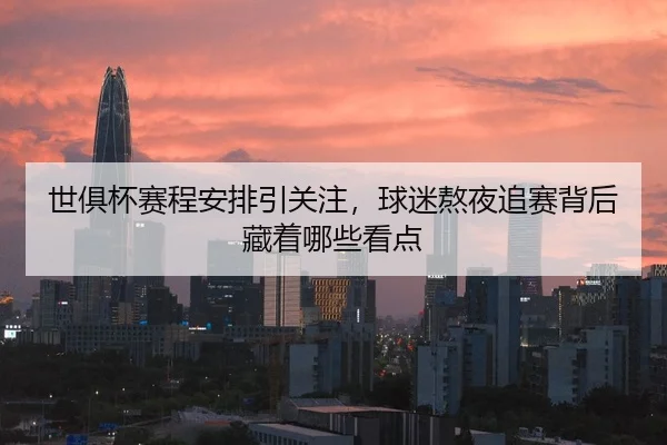 世俱杯赛程安排引关注，球迷熬夜追赛背后藏着哪些看点